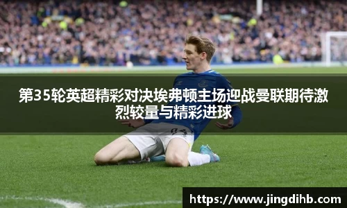 第35轮英超精彩对决埃弗顿主场迎战曼联期待激烈较量与精彩进球